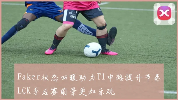 Faker状态回暖助力T1中路提升节奏LCK季后赛前景更加乐观