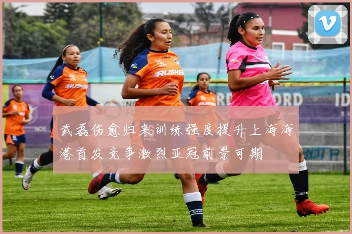 武磊伤愈归来训练强度提升上海海港首发竞争激烈亚冠前景可期