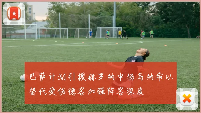 巴萨计划引援赫罗纳中场乌纳希以替代受伤德容加强阵容深度