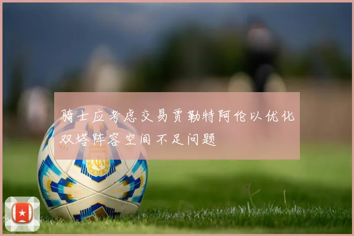 骑士应考虑交易贾勒特阿伦以优化双塔阵容空间不足问题
