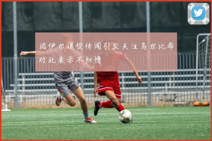 诺伊尔退役传闻引发关注乌尔比希对此表示不知情