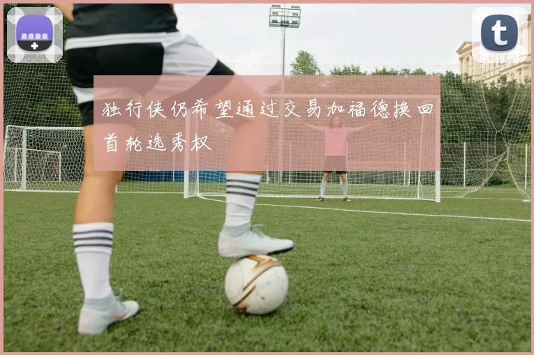 独行侠仍希望通过交易加福德换回首轮选秀权