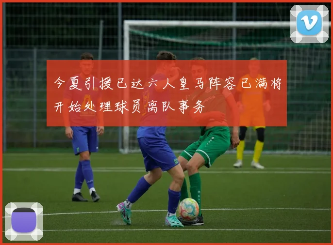 今夏引援已达六人皇马阵容已满将开始处理球员离队事务