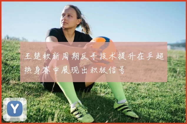 王楚钦新周期反手技术提升在乒超热身赛中展现出积极信号