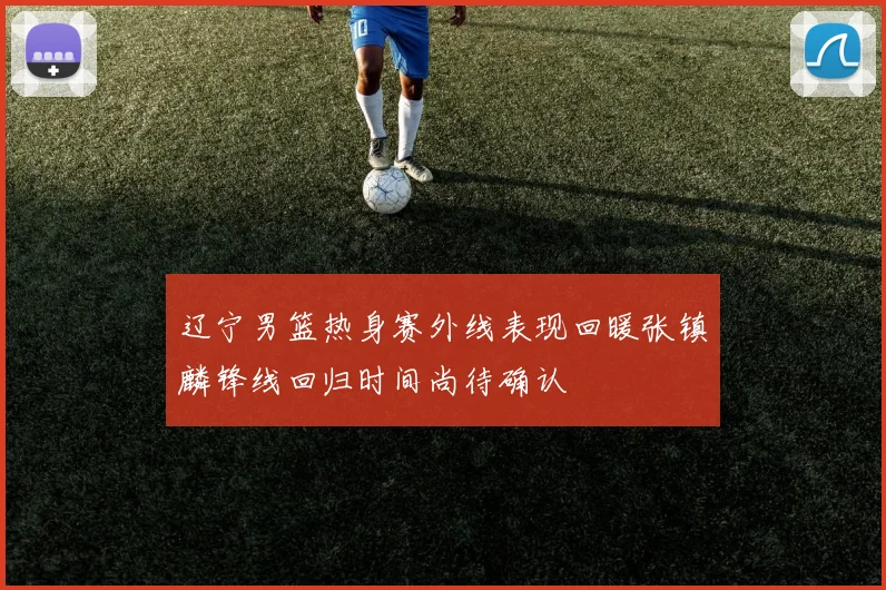 辽宁男篮热身赛外线表现回暖张镇麟锋线回归时间尚待确认