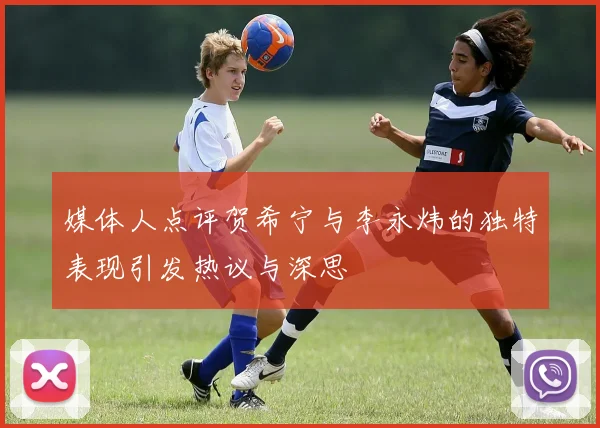 媒体人点评贺希宁与李永炜的独特表现引发热议与深思